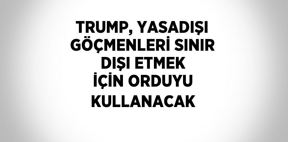 TRUMP, YASADIŞI GÖÇMENLERİ SINIR DIŞI ETMEK İÇİN ORDUYU KULLANACAK