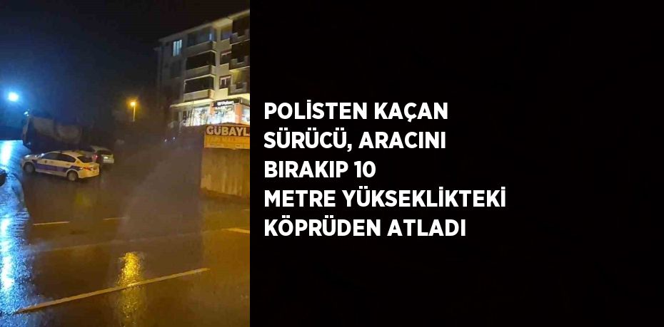 POLİSTEN KAÇAN SÜRÜCÜ, ARACINI BIRAKIP 10 METRE YÜKSEKLİKTEKİ KÖPRÜDEN ATLADI