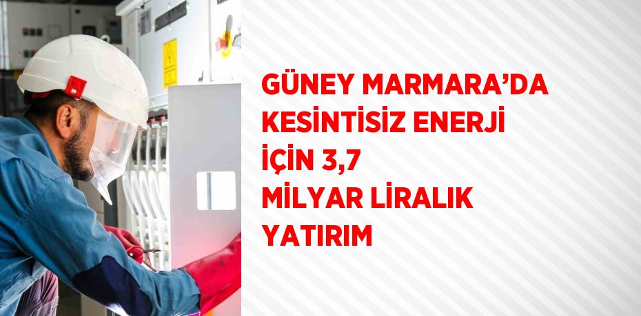 GÜNEY MARMARA’DA KESİNTİSİZ ENERJİ İÇİN 3,7 MİLYAR LİRALIK YATIRIM