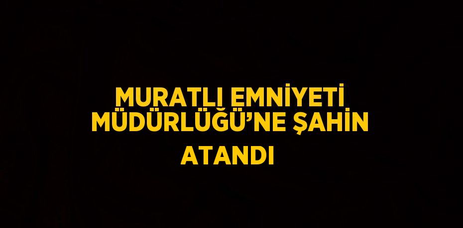 MURATLI EMNİYETİ MÜDÜRLÜĞÜ’NE ŞAHİN ATANDI