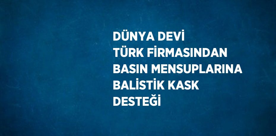 DÜNYA DEVİ TÜRK FİRMASINDAN BASIN MENSUPLARINA BALİSTİK KASK DESTEĞİ