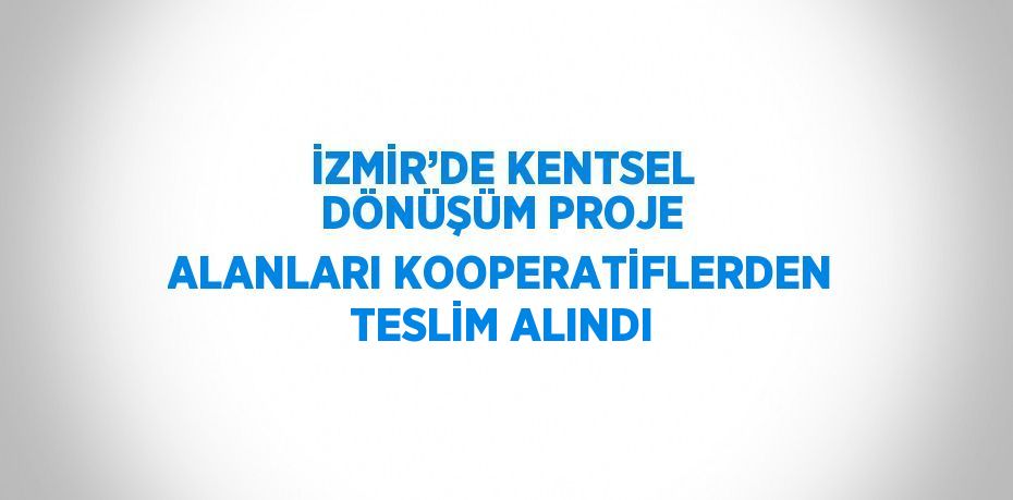 İZMİR’DE KENTSEL DÖNÜŞÜM PROJE ALANLARI KOOPERATİFLERDEN TESLİM ALINDI