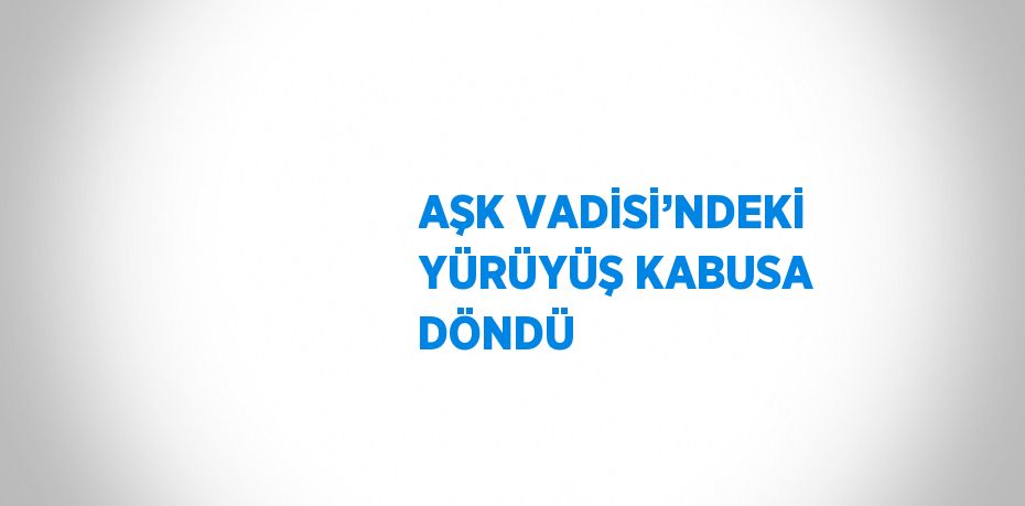 AŞK VADİSİ’NDEKİ YÜRÜYÜŞ KABUSA DÖNDÜ