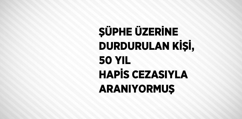 ŞÜPHE ÜZERİNE DURDURULAN KİŞİ, 50 YIL HAPİS CEZASIYLA ARANIYORMUŞ