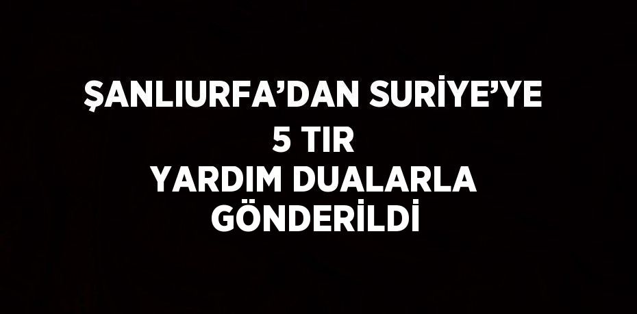 ŞANLIURFA’DAN SURİYE’YE 5 TIR YARDIM DUALARLA GÖNDERİLDİ