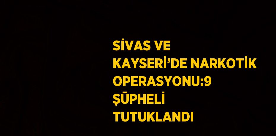 SİVAS VE KAYSERİ’DE NARKOTİK OPERASYONU:9 ŞÜPHELİ TUTUKLANDI