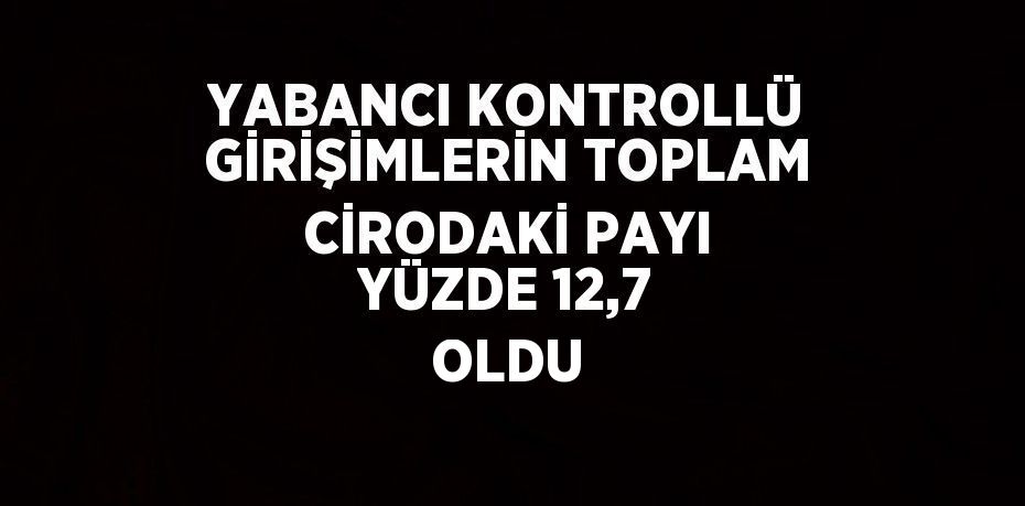 YABANCI KONTROLLÜ GİRİŞİMLERİN TOPLAM CİRODAKİ PAYI YÜZDE 12,7 OLDU