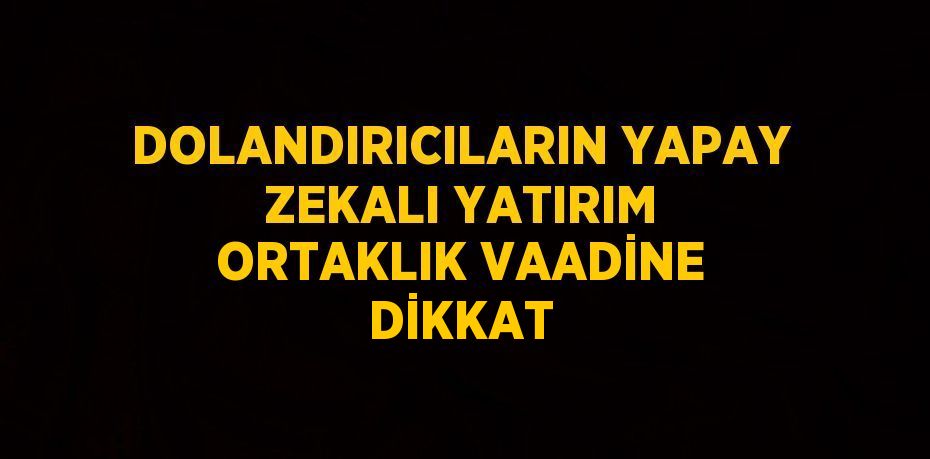 DOLANDIRICILARIN YAPAY ZEKALI YATIRIM ORTAKLIK VAADİNE DİKKAT