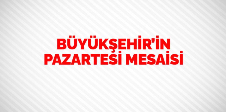BÜYÜKŞEHİR’İN PAZARTESİ MESAİSİ