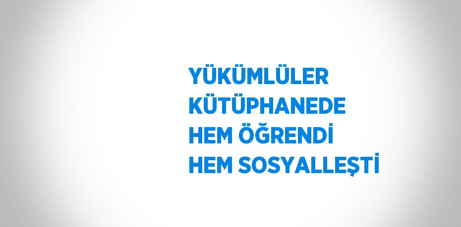 YÜKÜMLÜLER KÜTÜPHANEDE HEM ÖĞRENDİ HEM SOSYALLEŞTİ