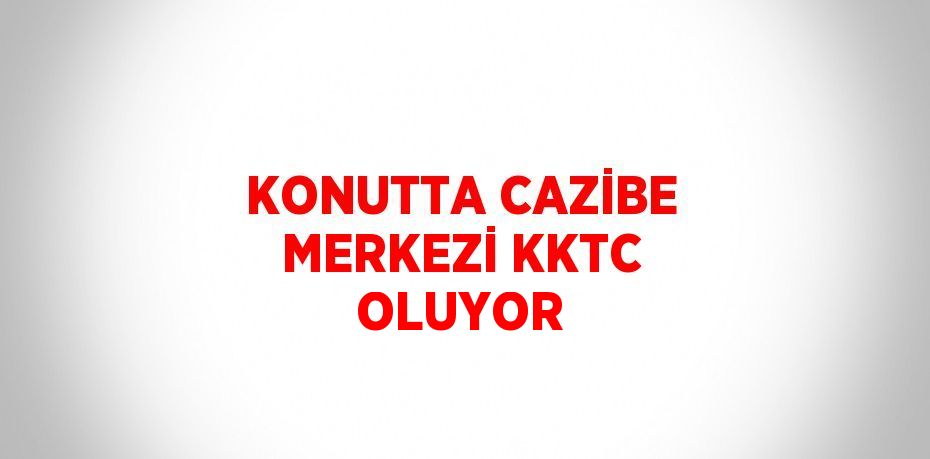 KONUTTA CAZİBE MERKEZİ KKTC OLUYOR