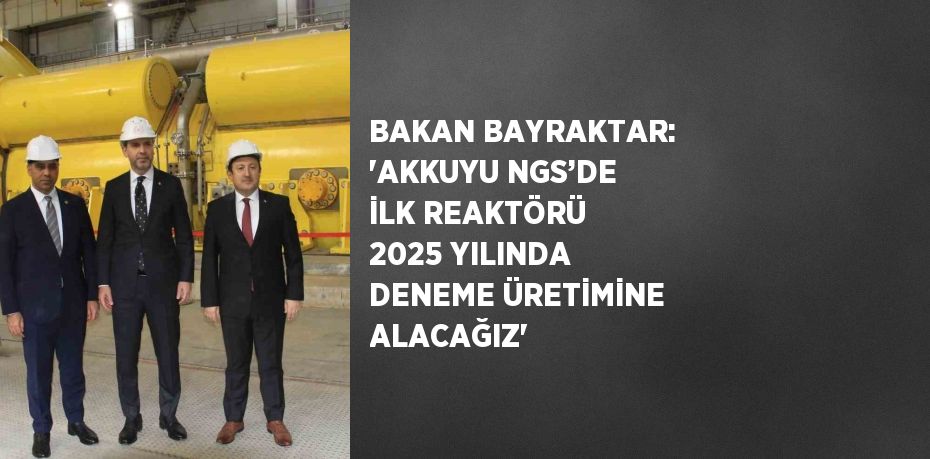 BAKAN BAYRAKTAR: 'AKKUYU NGS’DE İLK REAKTÖRÜ 2025 YILINDA DENEME ÜRETİMİNE ALACAĞIZ'