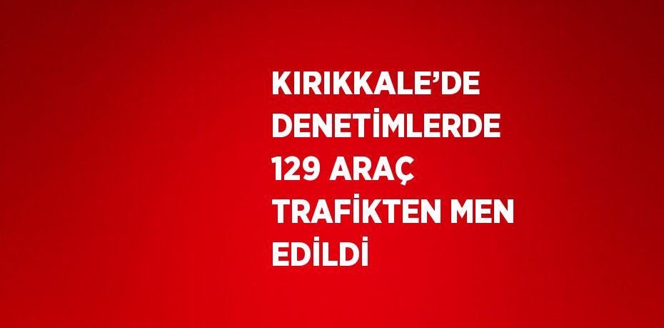 KIRIKKALE’DE DENETİMLERDE 129 ARAÇ TRAFİKTEN MEN EDİLDİ