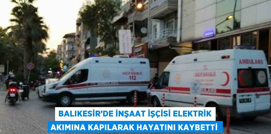 BALIKESİR’DE İNŞAAT İŞÇİSİ ELEKTRİK AKIMINA KAPILARAK HAYATINI KAYBETTİ