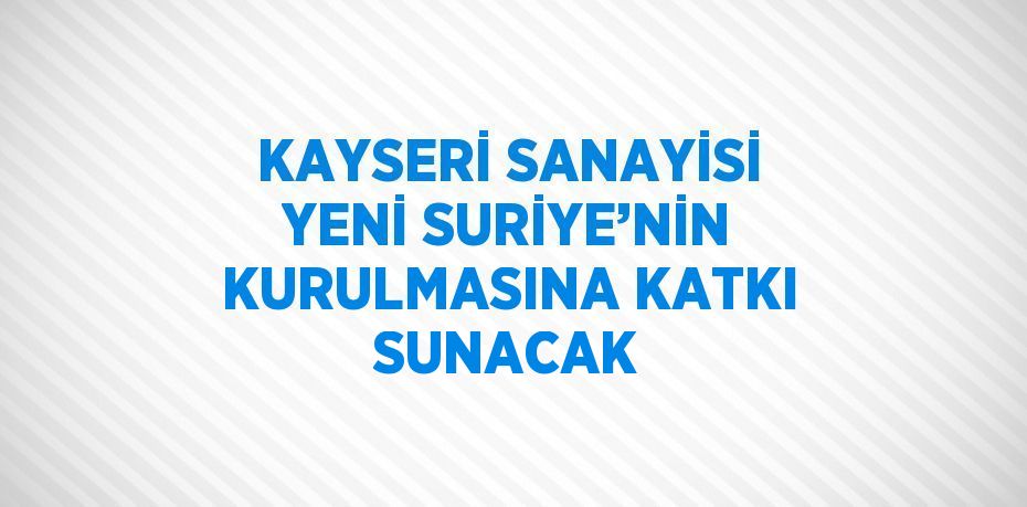 KAYSERİ SANAYİSİ YENİ SURİYE’NİN KURULMASINA KATKI SUNACAK