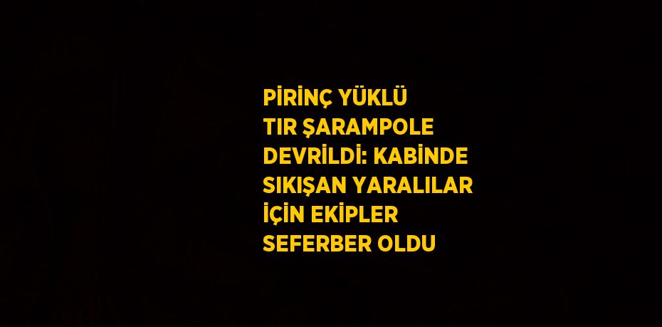 PİRİNÇ YÜKLÜ TIR ŞARAMPOLE DEVRİLDİ: KABİNDE SIKIŞAN YARALILAR İÇİN EKİPLER SEFERBER OLDU