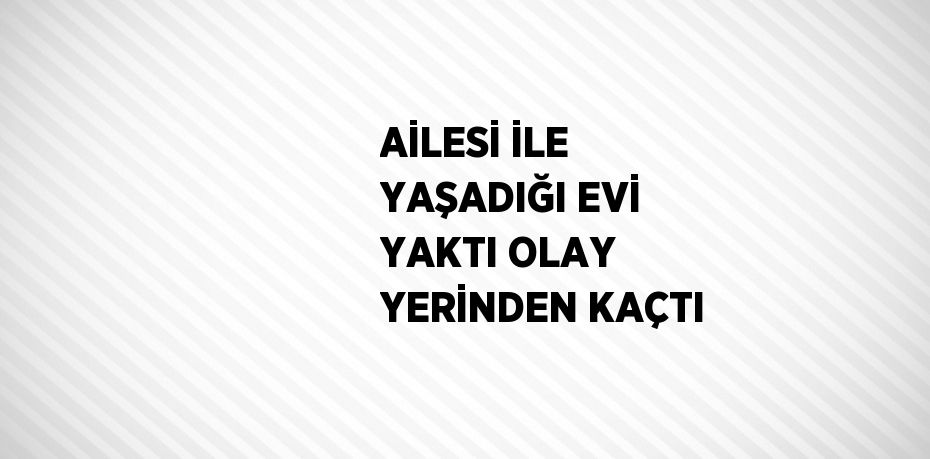 AİLESİ İLE YAŞADIĞI EVİ YAKTI OLAY YERİNDEN KAÇTI