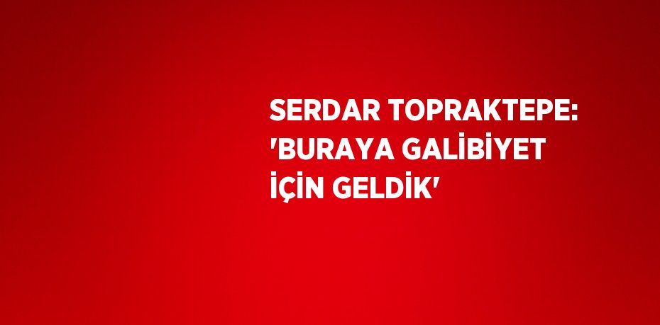 SERDAR TOPRAKTEPE: 'BURAYA GALİBİYET İÇİN GELDİK'