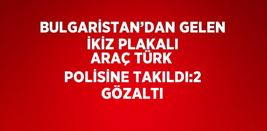 BULGARİSTAN’DAN GELEN İKİZ PLAKALI ARAÇ TÜRK POLİSİNE TAKILDI:2 GÖZALTI