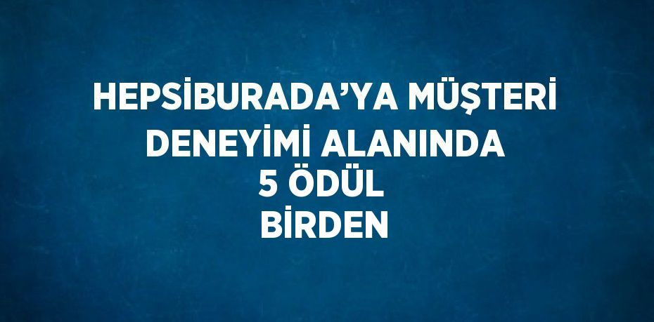 HEPSİBURADA’YA MÜŞTERİ DENEYİMİ ALANINDA 5 ÖDÜL BİRDEN