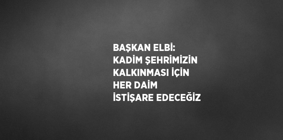 BAŞKAN ELBİ: KADİM ŞEHRİMİZİN KALKINMASI İÇİN HER DAİM İSTİŞARE EDECEĞİZ