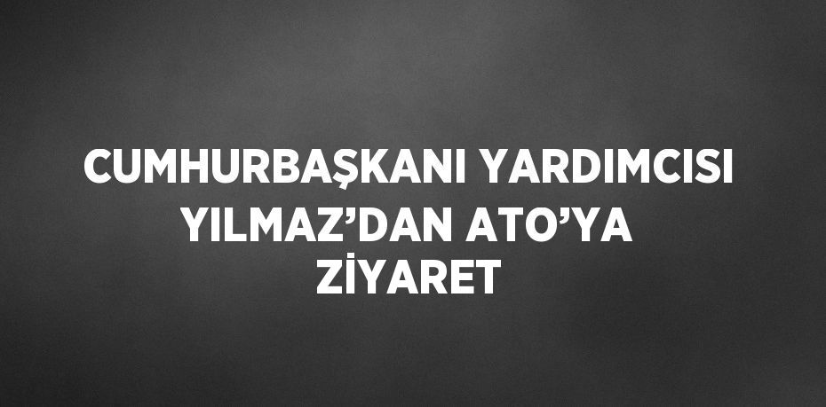 CUMHURBAŞKANI YARDIMCISI YILMAZ’DAN ATO’YA ZİYARET