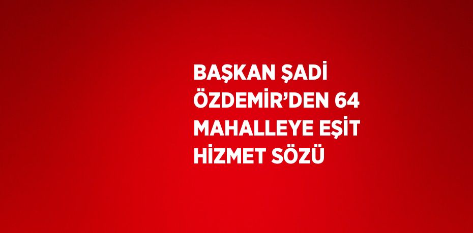 BAŞKAN ŞADİ ÖZDEMİR’DEN 64 MAHALLEYE EŞİT HİZMET SÖZÜ