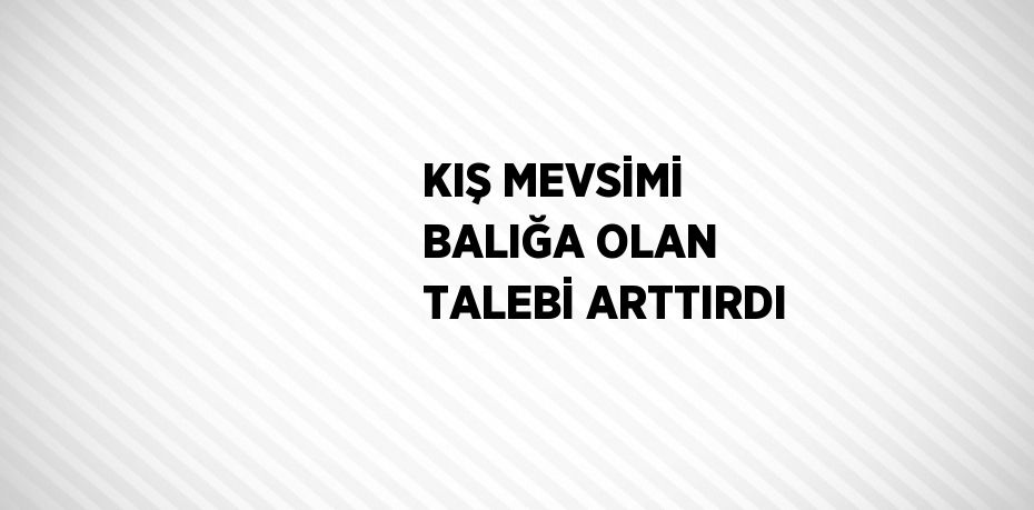 KIŞ MEVSİMİ BALIĞA OLAN TALEBİ ARTTIRDI