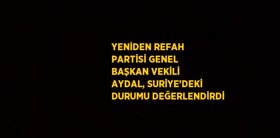 YENİDEN REFAH PARTİSİ GENEL BAŞKAN VEKİLİ AYDAL, SURİYE’DEKİ DURUMU DEĞERLENDİRDİ