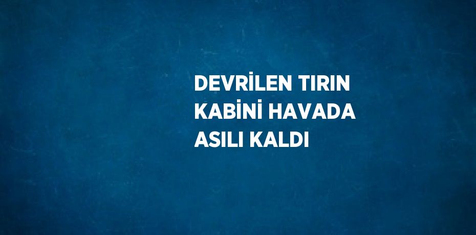 DEVRİLEN TIRIN KABİNİ HAVADA ASILI KALDI