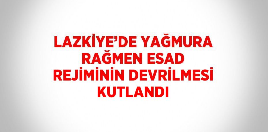 LAZKİYE’DE YAĞMURA RAĞMEN ESAD REJİMİNİN DEVRİLMESİ KUTLANDI