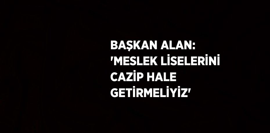 BAŞKAN ALAN: 'MESLEK LİSELERİNİ CAZİP HALE GETİRMELİYİZ'