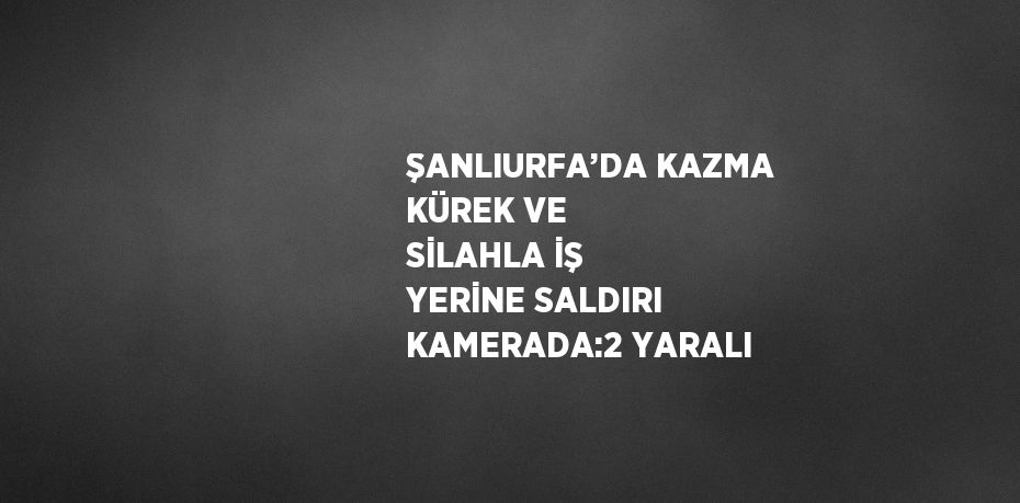 ŞANLIURFA’DA KAZMA KÜREK VE SİLAHLA İŞ YERİNE SALDIRI KAMERADA:2 YARALI