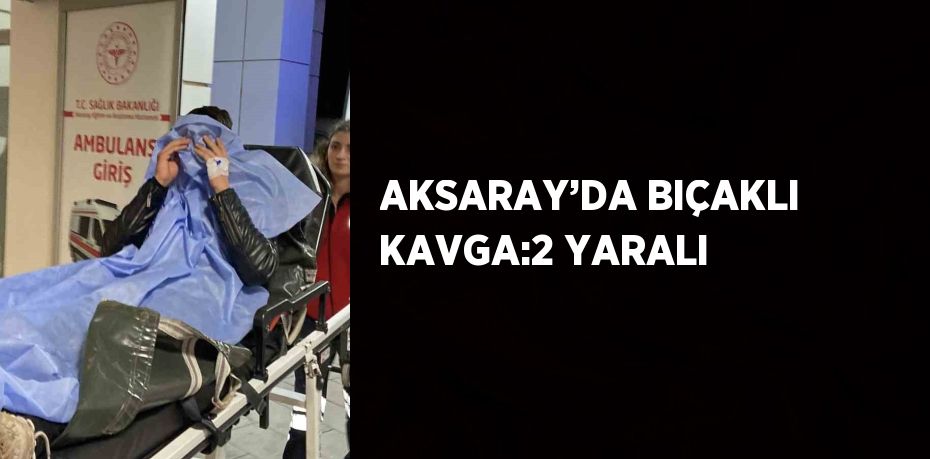 AKSARAY’DA BIÇAKLI KAVGA:2 YARALI