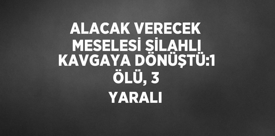 ALACAK VERECEK MESELESİ SİLAHLI KAVGAYA DÖNÜŞTÜ:1 ÖLÜ, 3 YARALI