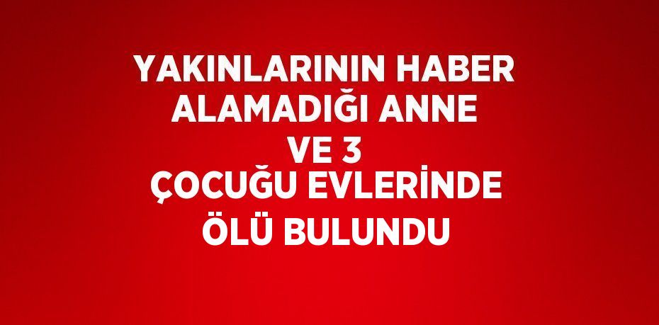 YAKINLARININ HABER ALAMADIĞI ANNE VE 3 ÇOCUĞU EVLERİNDE ÖLÜ BULUNDU