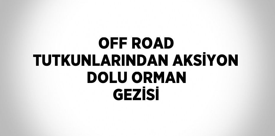 OFF ROAD TUTKUNLARINDAN AKSİYON DOLU ORMAN GEZİSİ