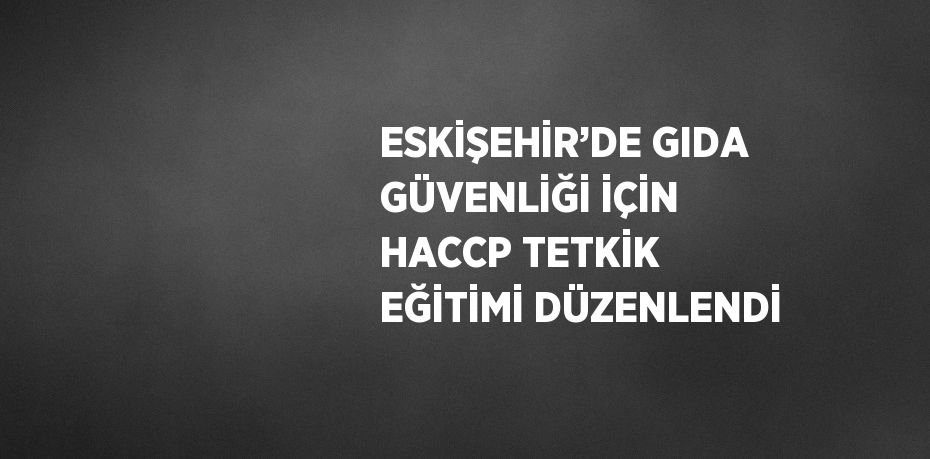 ESKİŞEHİR’DE GIDA GÜVENLİĞİ İÇİN HACCP TETKİK EĞİTİMİ DÜZENLENDİ