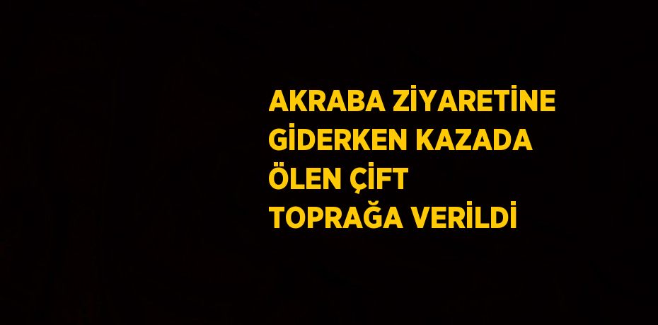 AKRABA ZİYARETİNE GİDERKEN KAZADA ÖLEN ÇİFT TOPRAĞA VERİLDİ