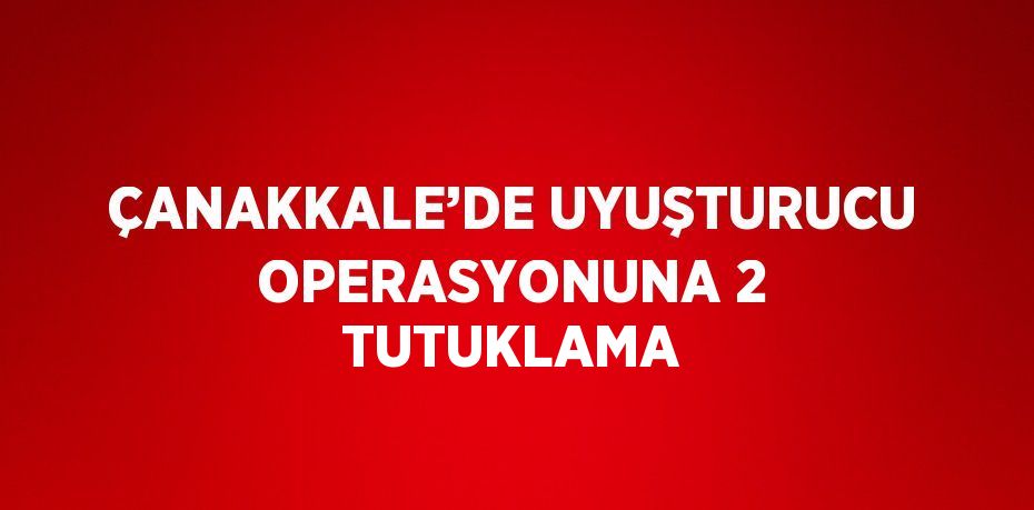 ÇANAKKALE’DE UYUŞTURUCU OPERASYONUNA 2 TUTUKLAMA