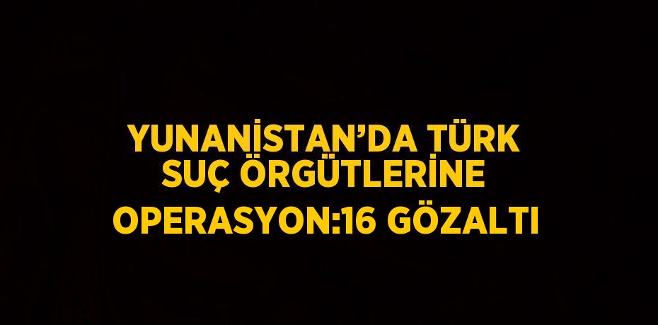 YUNANİSTAN’DA TÜRK SUÇ ÖRGÜTLERİNE OPERASYON:16 GÖZALTI