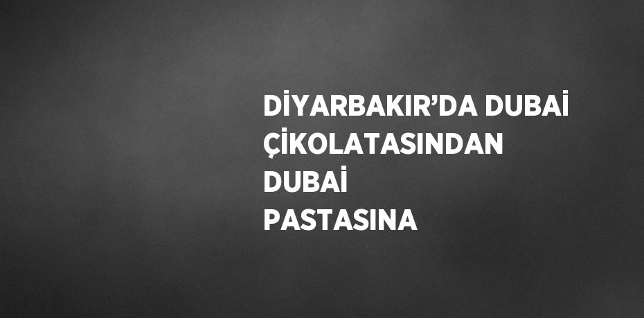 DİYARBAKIR’DA DUBAİ ÇİKOLATASINDAN DUBAİ PASTASINA