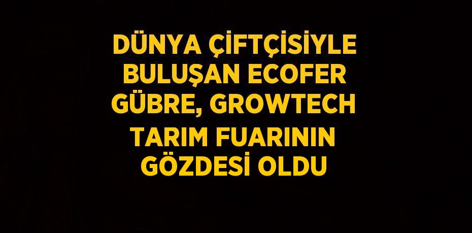 DÜNYA ÇİFTÇİSİYLE BULUŞAN ECOFER GÜBRE, GROWTECH TARIM FUARININ GÖZDESİ OLDU