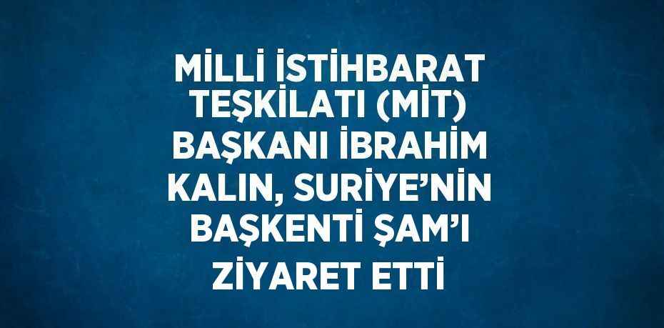 MİLLİ İSTİHBARAT TEŞKİLATI (MİT) BAŞKANI İBRAHİM KALIN, SURİYE’NİN BAŞKENTİ ŞAM’I ZİYARET ETTİ