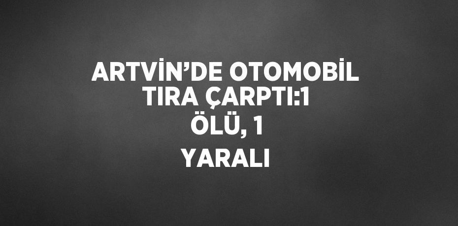 ARTVİN’DE OTOMOBİL TIRA ÇARPTI:1 ÖLÜ, 1 YARALI