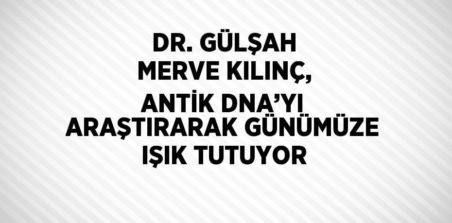 DR. GÜLŞAH MERVE KILINÇ, ANTİK DNA’YI ARAŞTIRARAK GÜNÜMÜZE IŞIK TUTUYOR