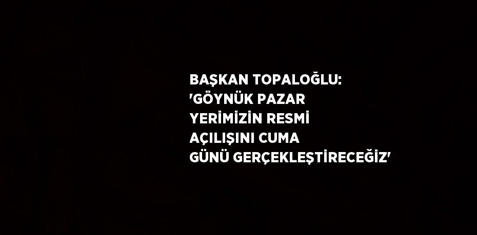 BAŞKAN TOPALOĞLU: 'GÖYNÜK PAZAR YERİMİZİN RESMİ AÇILIŞINI CUMA GÜNÜ GERÇEKLEŞTİRECEĞİZ'