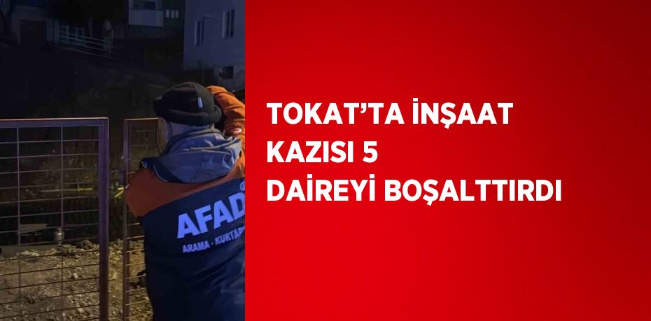 TOKAT’TA İNŞAAT KAZISI 5 DAİREYİ BOŞALTTIRDI