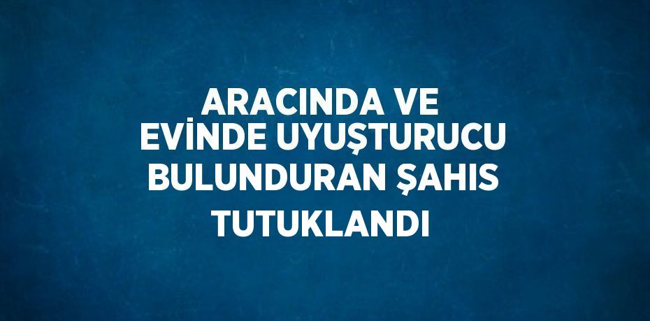 ARACINDA VE EVİNDE UYUŞTURUCU BULUNDURAN ŞAHIS TUTUKLANDI