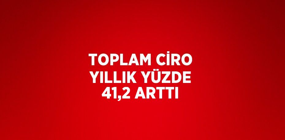 TOPLAM CİRO YILLIK YÜZDE 41,2 ARTTI